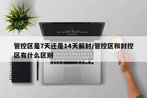 管控区是7天还是14天解封/管控区和封控区有什么区别