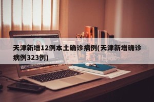 天津新增12例本土确诊病例(天津新增确诊病例323例)
