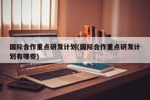 国际合作重点研发计划(国际合作重点研发计划有哪些)