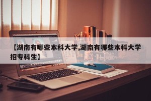 【湖南有哪些本科大学,湖南有哪些本科大学招专科生】