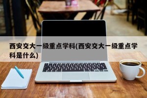 西安交大一级重点学科(西安交大一级重点学科是什么)