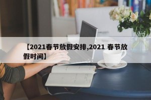 【2021春节放假安排,2021 春节放假时间】