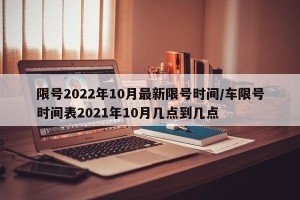 限号2022年10月最新限号时间/车限号时间表2021年10月几点到几点