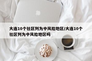大连10个社区列为中风险地区/大连10个社区列为中风险地区吗
