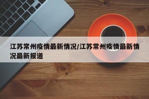 江苏常州疫情最新情况/江苏常州疫情最新情况最新报道