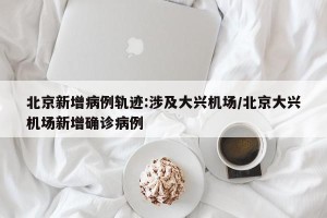 北京新增病例轨迹:涉及大兴机场/北京大兴机场新增确诊病例
