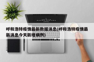 呼和浩特疫情最新数据消息(呼和浩特疫情最新消息今天新增病例)