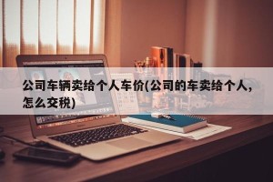 公司车辆卖给个人车价(公司的车卖给个人,怎么交税)
