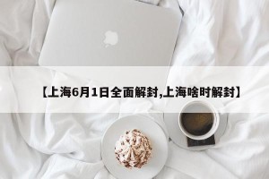 【上海6月1日全面解封,上海啥时解封】