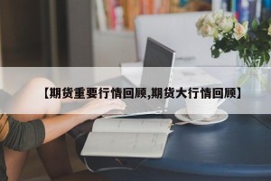 【期货重要行情回顾,期货大行情回顾】