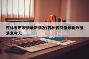 吉林省市疫情最新情况/吉林省疫情最新数据消息今天