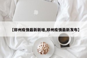 【郑州疫情最新新增,郑州疫情最新发布】
