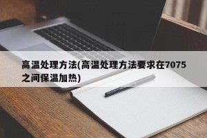 高温处理方法(高温处理方法要求在7075之间保温加热)