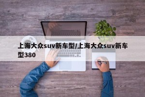 上海大众suv新车型/上海大众suv新车型380