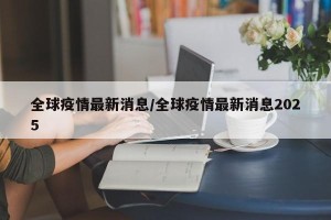 全球疫情最新消息/全球疫情最新消息2025