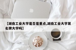 【湖南工业大学是否是重点,湖南工业大学算名牌大学吗】