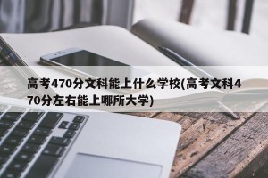 高考470分文科能上什么学校(高考文科470分左右能上哪所大学)