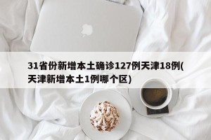 31省份新增本土确诊127例天津18例(天津新增本土1例哪个区)