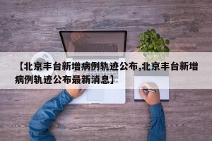 【北京丰台新增病例轨迹公布,北京丰台新增病例轨迹公布最新消息】