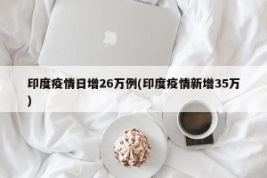 印度疫情日增26万例(印度疫情新增35万)
