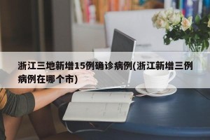 浙江三地新增15例确诊病例(浙江新增三例病例在哪个市)