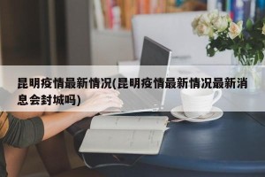 昆明疫情最新情况(昆明疫情最新情况最新消息会封城吗)
