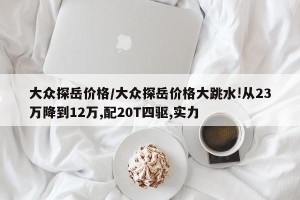 大众探岳价格/大众探岳价格大跳水!从23万降到12万,配20T四驱,实力