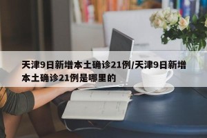 天津9日新增本土确诊21例/天津9日新增本土确诊21例是哪里的