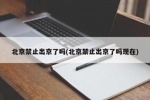 北京禁止出京了吗(北京禁止出京了吗现在)