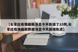 【石家庄疫情最新消息今天新增了15例,石家庄疫情最新数据消息今天新增轨迹】