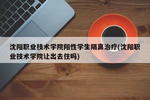 沈阳职业技术学院阳性学生隔离治疗(沈阳职业技术学院让出去住吗)