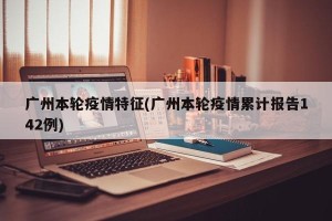 广州本轮疫情特征(广州本轮疫情累计报告142例)