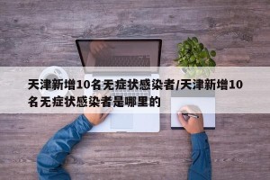 天津新增10名无症状感染者/天津新增10名无症状感染者是哪里的