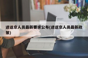 进返京人员最新要求公布(进返京人员最新政策)