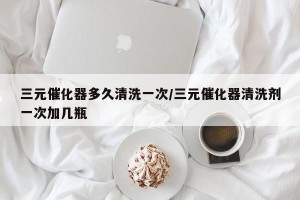 三元催化器多久清洗一次/三元催化器清洗剂一次加几瓶