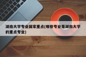 湖南大学专业国家重点(哪些专业是湖南大学的重点专业)