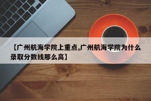 【广州航海学院上重点,广州航海学院为什么录取分数线那么高】
