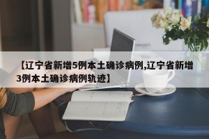 【辽宁省新增5例本土确诊病例,辽宁省新增3例本土确诊病例轨迹】