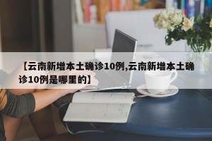 【云南新增本土确诊10例,云南新增本土确诊10例是哪里的】