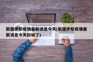 新疆伊犁疫情最新消息今天(新疆伊犁疫情最新消息今天封城了)