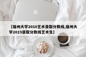 【福州大学2016艺术录取分数线,福州大学2019录取分数线艺术生】