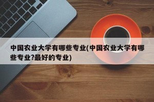 中国农业大学有哪些专业(中国农业大学有哪些专业?最好的专业)