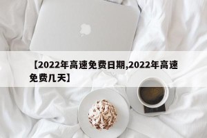【2022年高速免费日期,2022年高速免费几天】