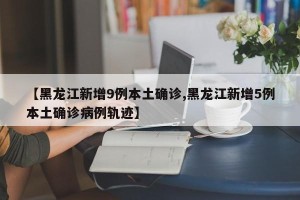 【黑龙江新增9例本土确诊,黑龙江新增5例本土确诊病例轨迹】