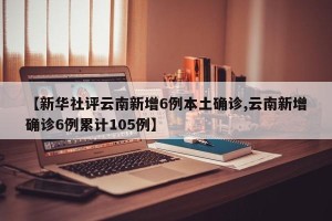 【新华社评云南新增6例本土确诊,云南新增确诊6例累计105例】