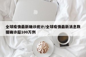 全球疫情最新确诊统计/全球疫情最新消息数据确诊超100万例