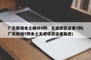广东新增本土确诊4例、无症状感染者7例(广东新增5例本土无症状感染者轨迹)