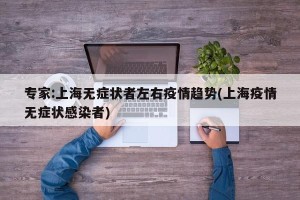专家:上海无症状者左右疫情趋势(上海疫情无症状感染者)