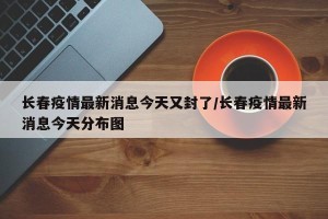 长春疫情最新消息今天又封了/长春疫情最新消息今天分布图