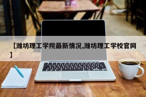 【潍坊理工学院最新情况,潍坊理工学校官网】